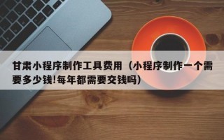 南通甘肃小程序制作工具费用（小程序制作一个需要多少钱!每年都需要交钱吗）