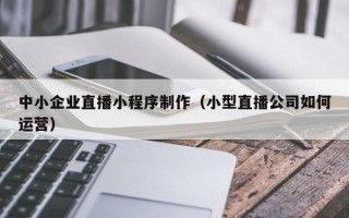 南通中小企业直播小程序制作（小型直播公司如何运营）
