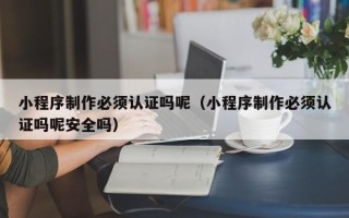 南通小程序制作必须认证吗呢（小程序制作必须认证吗呢安全吗）