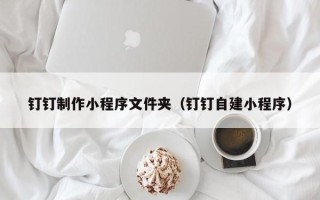 南通钉钉制作小程序文件夹（钉钉自建小程序）