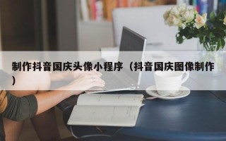 南通制作抖音国庆头像小程序（抖音国庆图像制作）