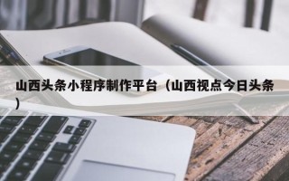 南通山西头条小程序制作平台（山西视点今日头条）